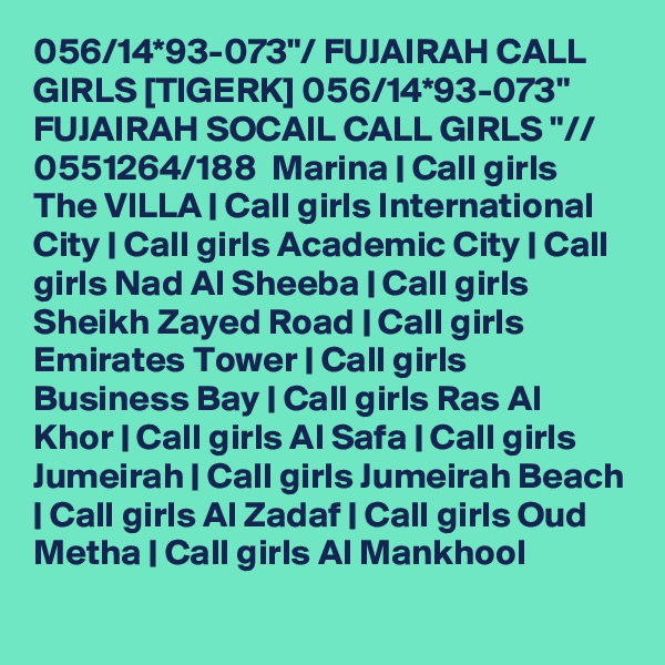 056/14*93-073"/ FUJAIRAH CALL GIRLS [TIGERK] 056/14*93-073" FUJAIRAH SOCAIL CALL GIRLS "//  0551264/188  Marina | Call girls The VILLA | Call girls International City | Call girls Academic City | Call girls Nad Al Sheeba | Call girls Sheikh Zayed Road | Call girls Emirates Tower | Call girls Business Bay | Call girls Ras Al Khor | Call girls Al Safa | Call girls Jumeirah | Call girls Jumeirah Beach | Call girls Al Zadaf | Call girls Oud Metha | Call girls Al Mankhool
