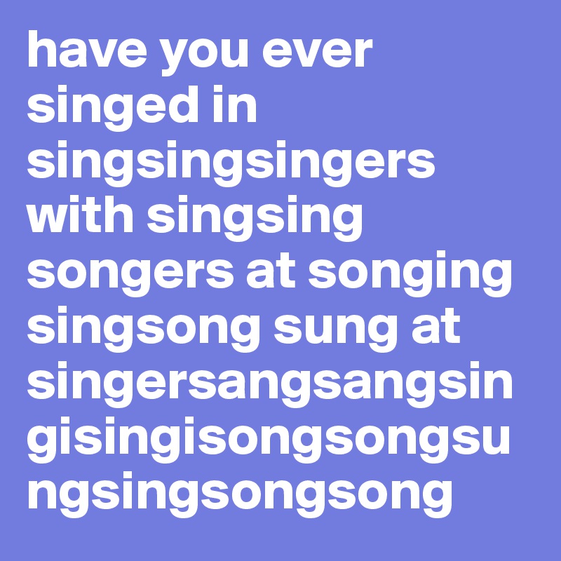 have you ever singed in singsingsingers with singsing songers at songing singsong sung at singersangsangsingisingisongsongsungsingsongsong