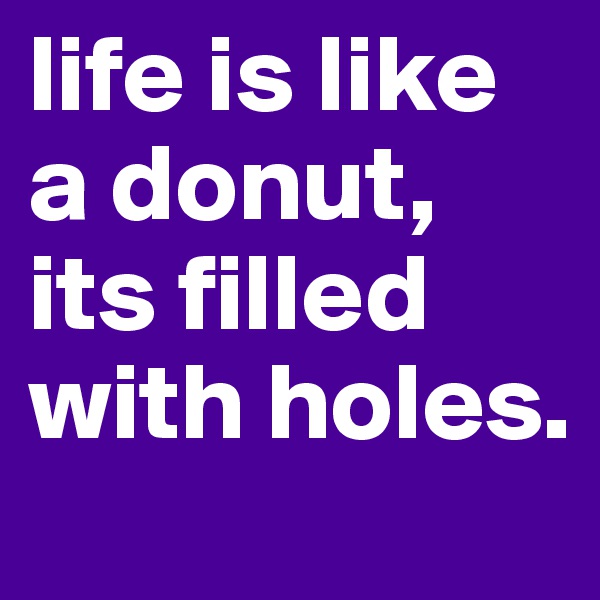 life is like a donut,
its filled with holes.