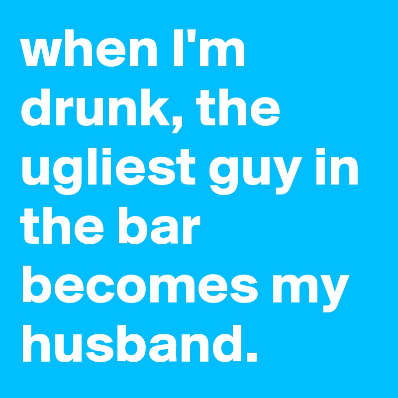 when I'm drunk, the ugliest guy in the bar becomes my husband.