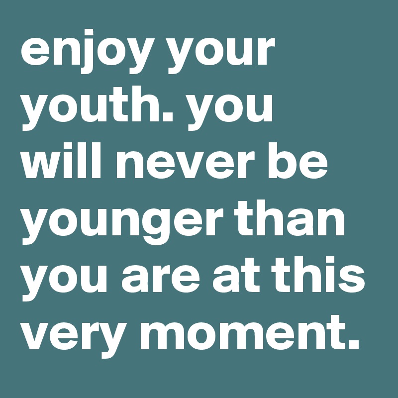 enjoy your youth. you will never be younger than you are at this very moment.