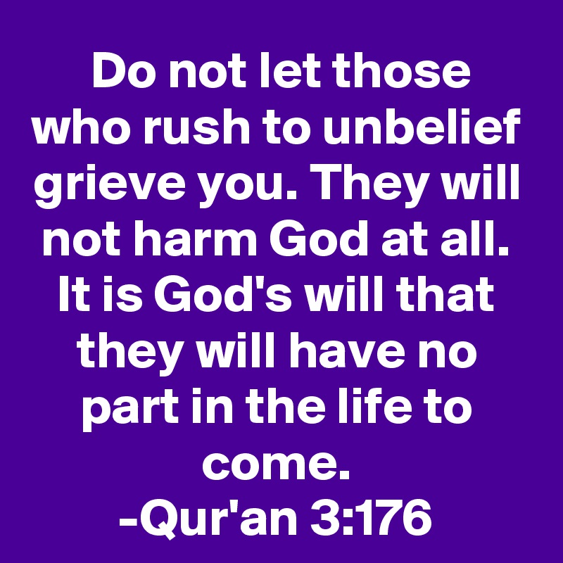  Do not let those who rush to unbelief grieve you. They will not harm God at all. It is God's will that they will have no part in the life to come.
-Qur'an 3:176