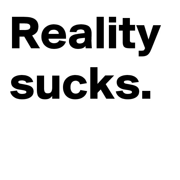 Reality sucks.