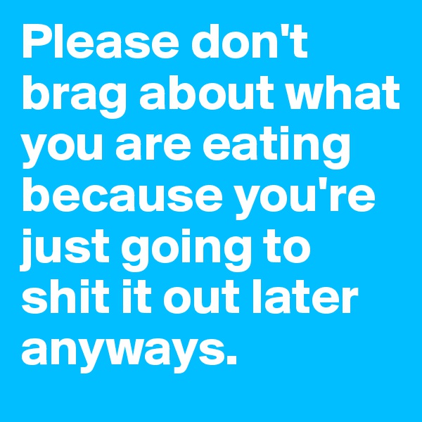 Please don't brag about what you are eating because you're just going to shit it out later anyways.