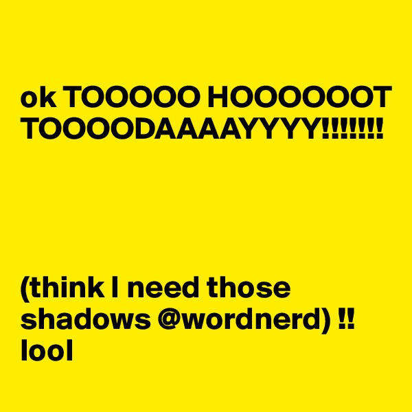 

ok TOOOOO HOOOOOOT TOOOODAAAAYYYY!!!!!!!




(think I need those shadows @wordnerd) !! lool 