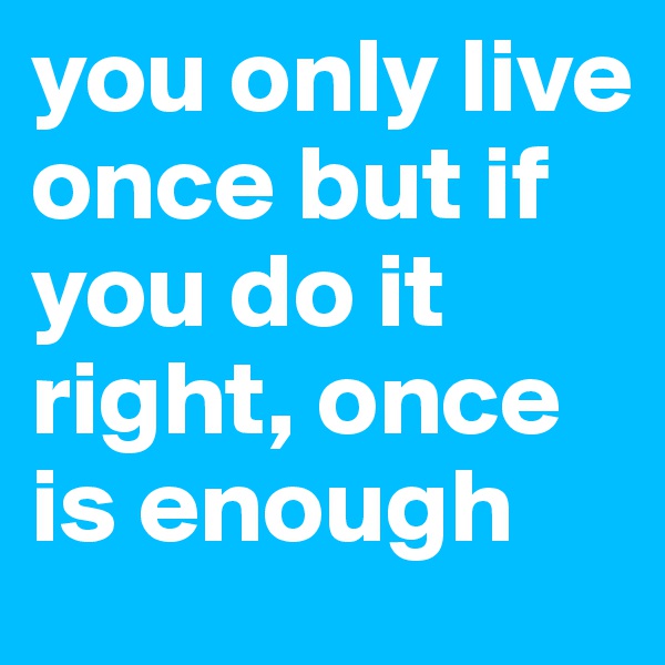 you only live once but if you do it right, once is enough