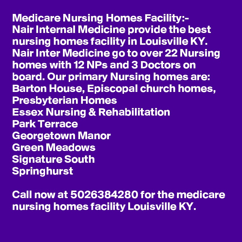 Medicare Nursing Homes Facility:-
Nair Internal Medicine provide the best nursing homes facility in Louisville KY. Nair Inter Medicine go to over 22 Nursing homes with 12 NPs and 3 Doctors on board. Our primary Nursing homes are:
Barton House, Episcopal church homes, Presbyterian Homes
Essex Nursing & Rehabilitation
Park Terrace	
Georgetown Manor
Green Meadows
Signature South
Springhurst

Call now at 5026384280 for the medicare nursing homes facility Louisville KY.
