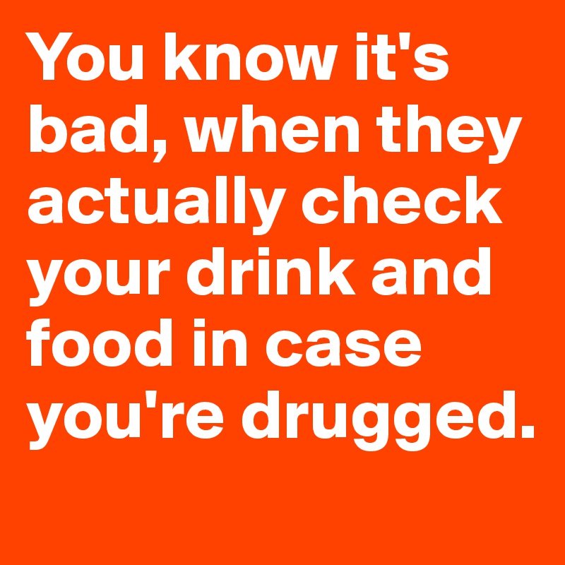 You know it's bad, when they actually check your drink and food in case you're drugged.
