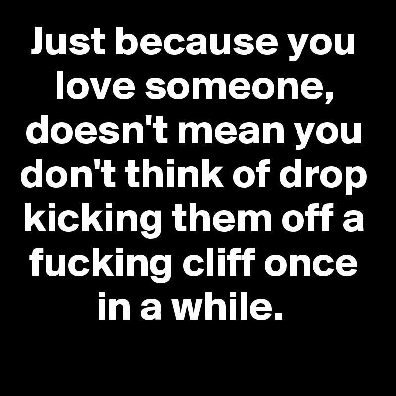 Just because you love someone, doesn't mean you don't think of drop kicking them off a fucking cliff once in a while. 