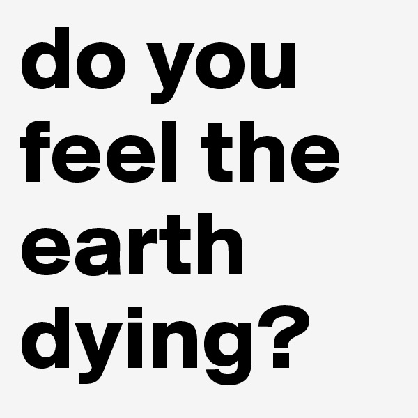 do you feel the earth dying?