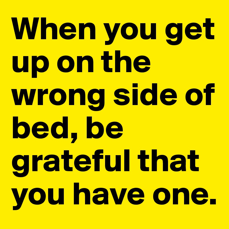 When you get up on the wrong side of bed, be grateful that you have one.