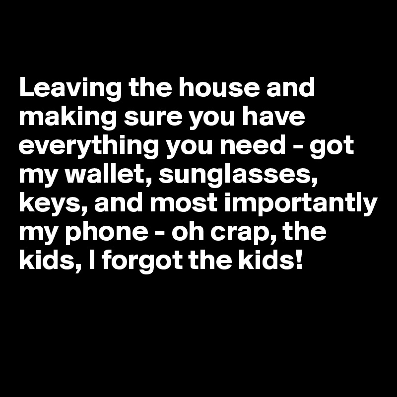 

Leaving the house and making sure you have everything you need - got my wallet, sunglasses, keys, and most importantly my phone - oh crap, the kids, I forgot the kids!


