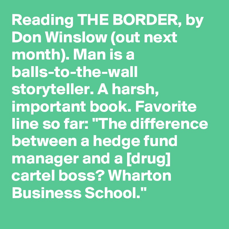 Reading THE BORDER, by Don Winslow (out next month). Man is a balls-to-the-wall storyteller. A harsh, important book. Favorite line so far: "The difference between a hedge fund manager and a [drug] cartel boss? Wharton Business School."