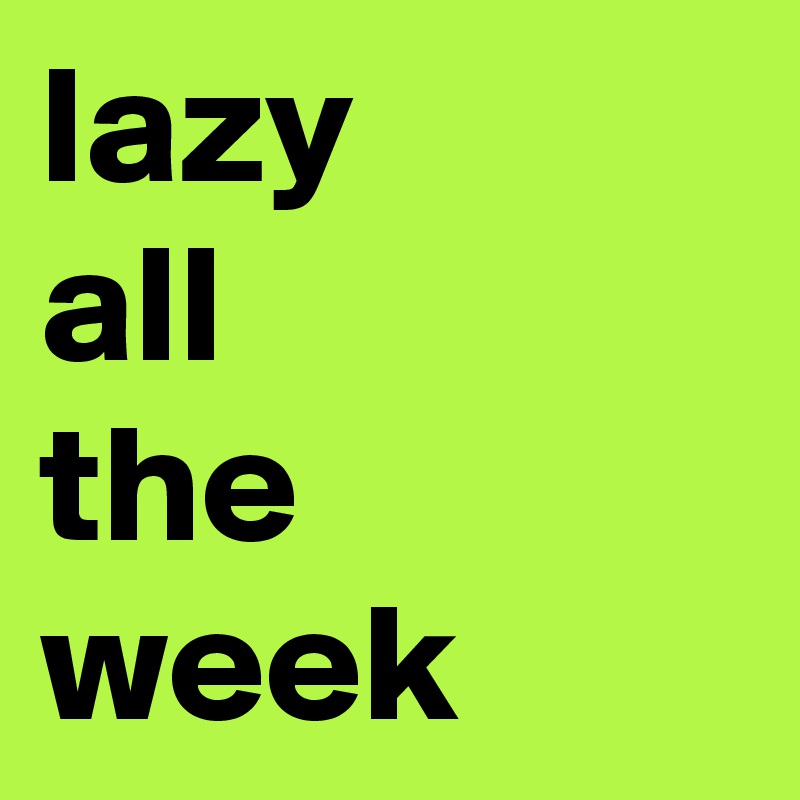 lazy
all
the week