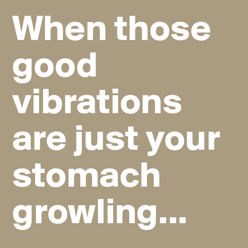 When those good vibrations are just your stomach growling...