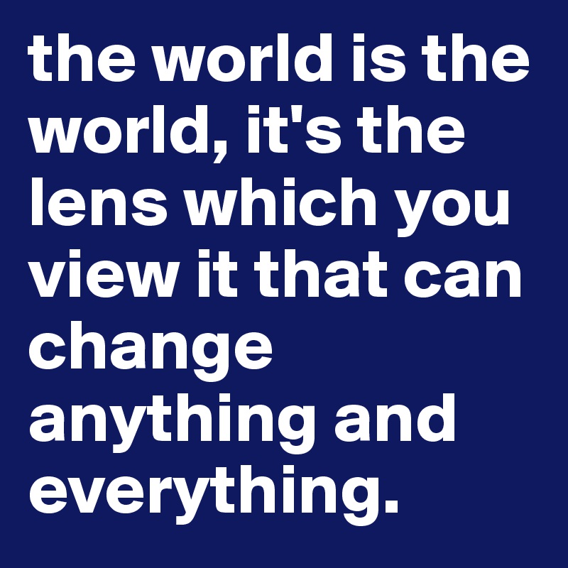 the world is the world, it's the lens which you view it that can change anything and everything. 