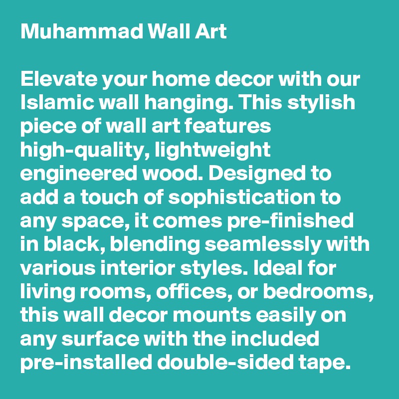 Muhammad Wall Art

Elevate your home decor with our Islamic wall hanging. This stylish piece of wall art features high-quality, lightweight engineered wood. Designed to add a touch of sophistication to any space, it comes pre-finished in black, blending seamlessly with various interior styles. Ideal for living rooms, offices, or bedrooms, this wall decor mounts easily on any surface with the included pre-installed double-sided tape.