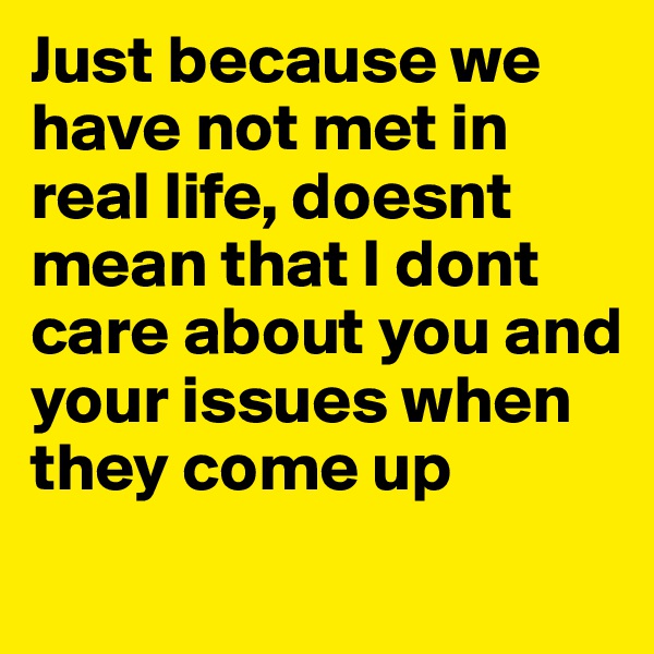 Just because we have not met in real life, doesnt mean that I dont care about you and your issues when they come up

