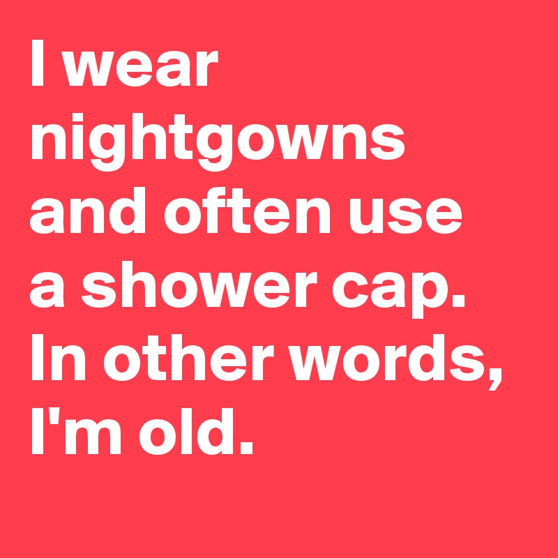 I wear nightgowns and often use a shower cap. In other words, I'm old.