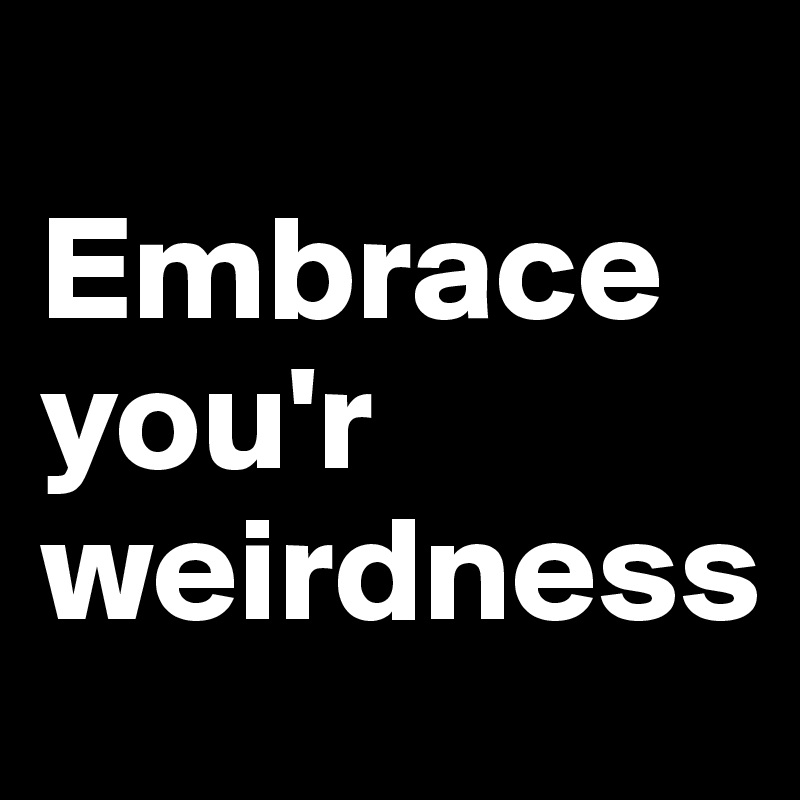 
Embrace 
you'r weirdness