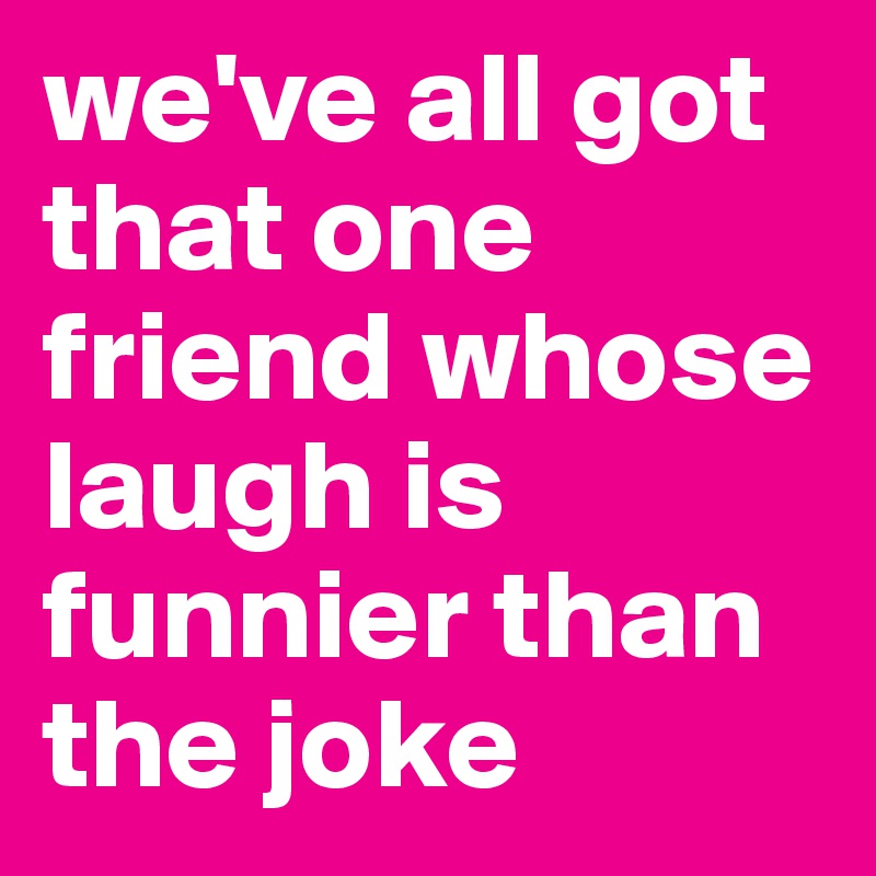 we've all got that one friend whose laugh is funnier than the joke