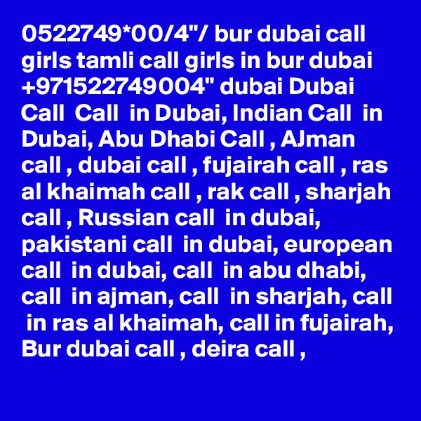 0522749*00/4"/ bur dubai call girls tamli call girls in bur dubai +971522749004" dubai Dubai Call  Call  in Dubai, Indian Call  in Dubai, Abu Dhabi Call , AJman call , dubai call , fujairah call , ras al khaimah call , rak call , sharjah call , Russian call  in dubai, pakistani call  in dubai, european call  in dubai, call  in abu dhabi, call  in ajman, call  in sharjah, call  in ras al khaimah, call in fujairah, Bur dubai call , deira call , 