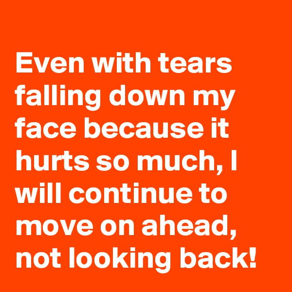 
Even with tears falling down my face because it hurts so much, I will continue to move on ahead,  not looking back!