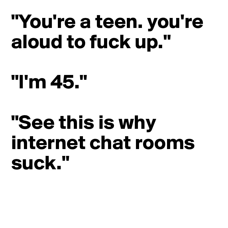 You Re A Teen You Re Aloud To Fuck Up I M 45 See This