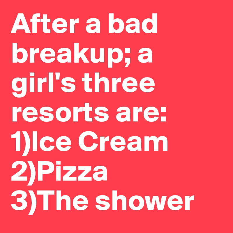 After a bad breakup; a girl's three resorts are:
1)Ice Cream
2)Pizza
3)The shower