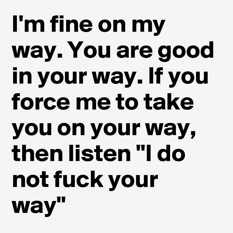 I'm fine on my way. You are good in your way. If you force me to take you on your way, then listen "I do not fuck your way"