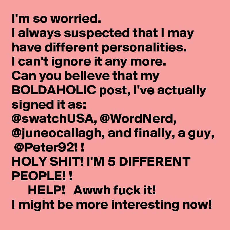 I'm so worried. 
I always suspected that I may have different personalities. 
I can't ignore it any more. 
Can you believe that my BOLDAHOLIC post, I've actually signed it as:
@swatchUSA, @WordNerd, @juneocallagh, and finally, a guy,  @Peter92! !
HOLY SHIT! I'M 5 DIFFERENT PEOPLE! !
      HELP!   Awwh fuck it! 
I might be more interesting now! 