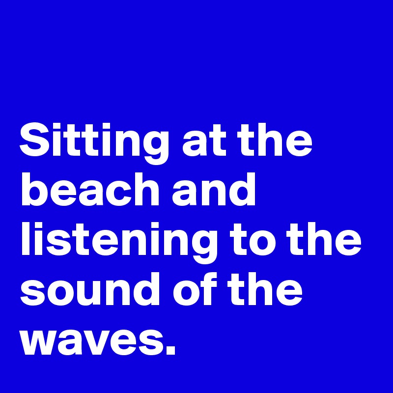 

Sitting at the beach and listening to the sound of the waves. 