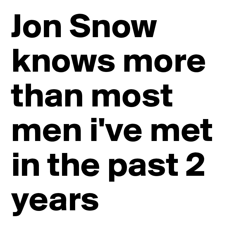 Jon Snow knows more than most men i've met in the past 2 years