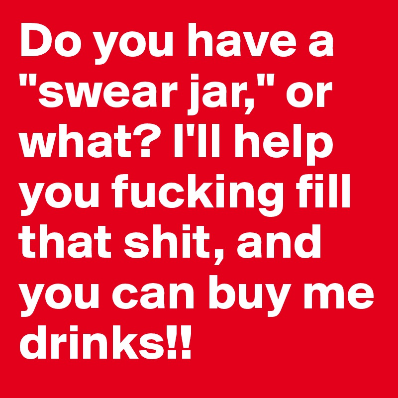 Do you have a "swear jar," or what? I'll help you fucking fill that shit, and you can buy me drinks!!