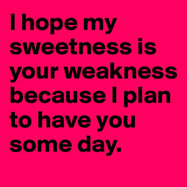I hope my sweetness is your weakness because I plan to have you some day.