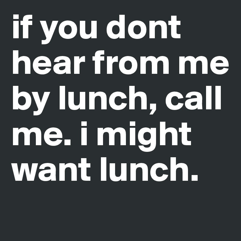 if you dont hear from me by lunch, call me. i might want lunch.