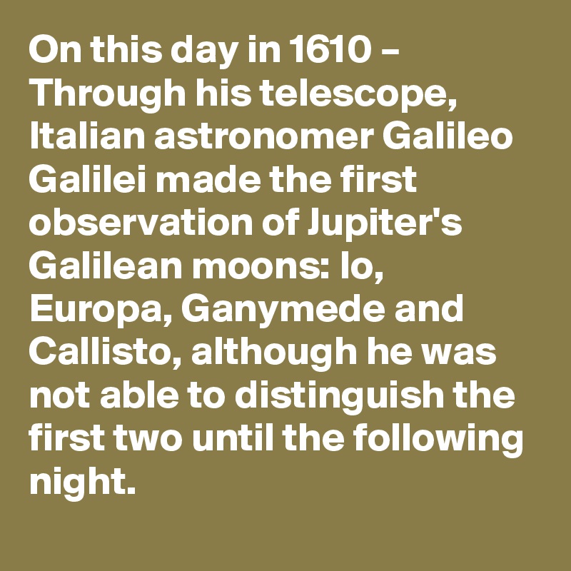 On this day in 1610 – Through his telescope, Italian astronomer Galileo Galilei made the first observation of Jupiter's Galilean moons: Io, Europa, Ganymede and Callisto, although he was not able to distinguish the first two until the following night.