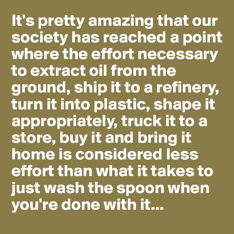 It's pretty amazing that our society has reached a point where the effort necessary to extract oil from the ground, ship it to a refinery, turn it into plastic, shape it appropriately, truck it to a store, buy it and bring it home is considered less effort than what it takes to just wash the spoon when you're done with it...