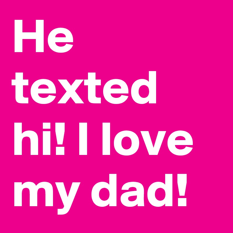He texted hi! I love my dad!