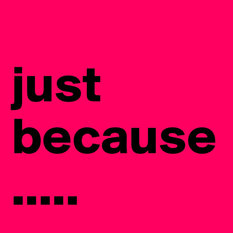 
just because.....