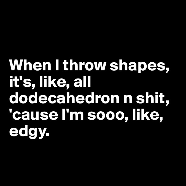 


When I throw shapes, it's, like, all dodecahedron n shit, 'cause I'm sooo, like, edgy.

