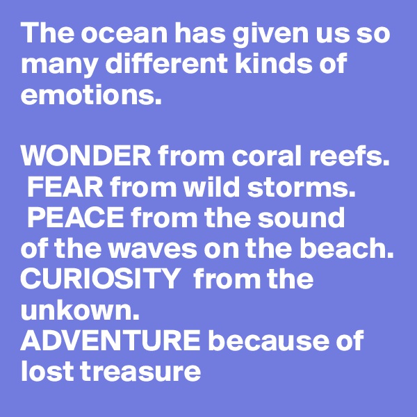 The ocean has given us so many different kinds of emotions. 

WONDER from coral reefs. 
 FEAR from wild storms. 
 PEACE from the sound                        of the waves on the beach.      
CURIOSITY  from the unkown. 
ADVENTURE because of lost treasure