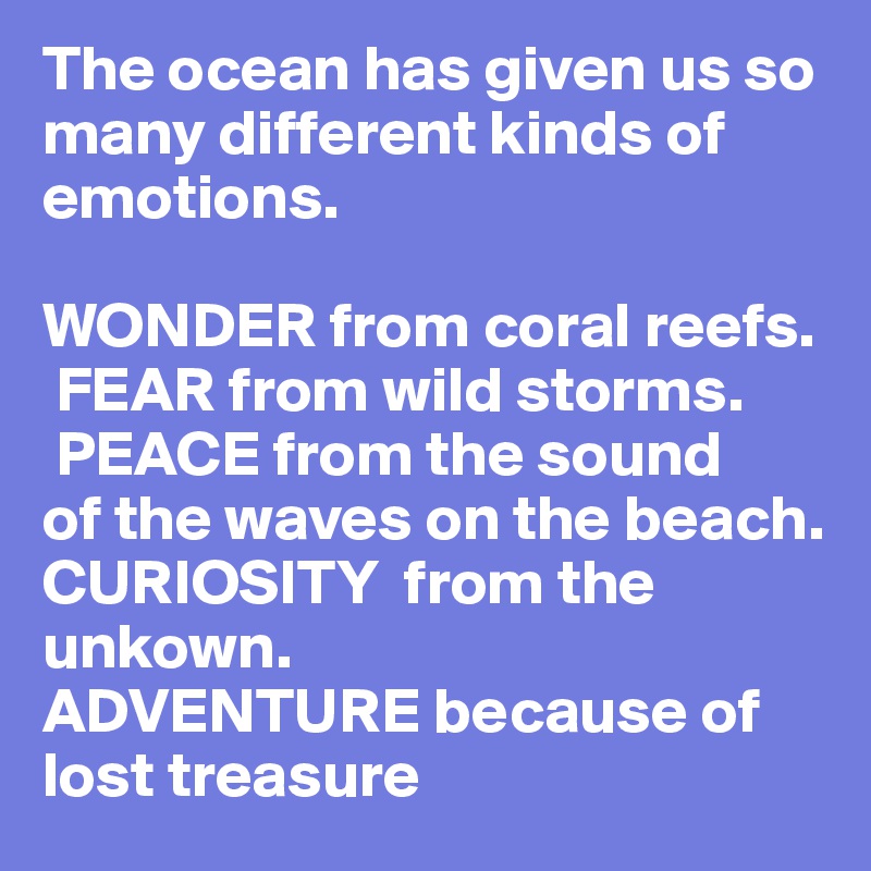 The ocean has given us so many different kinds of emotions. 

WONDER from coral reefs. 
 FEAR from wild storms. 
 PEACE from the sound                        of the waves on the beach.      
CURIOSITY  from the unkown. 
ADVENTURE because of lost treasure