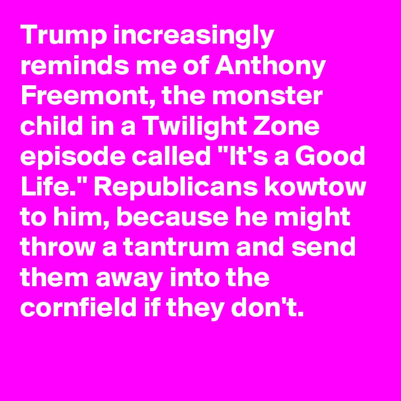 Trump increasingly reminds me of Anthony Freemont, the monster child in a Twilight Zone episode called "It's a Good Life." Republicans kowtow to him, because he might throw a tantrum and send them away into the cornfield if they don't.