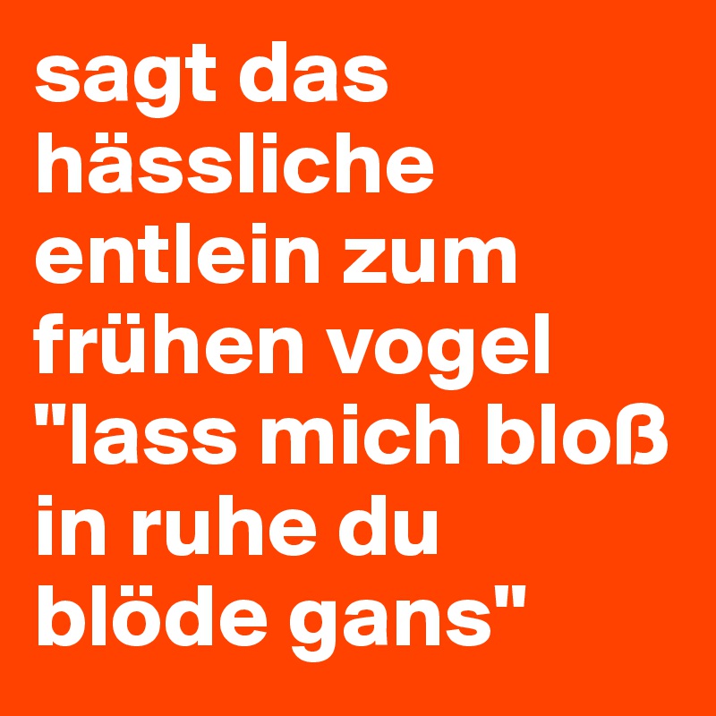 sagt das hässliche entlein zum frühen vogel "lass mich bloß in ruhe du blöde gans"
