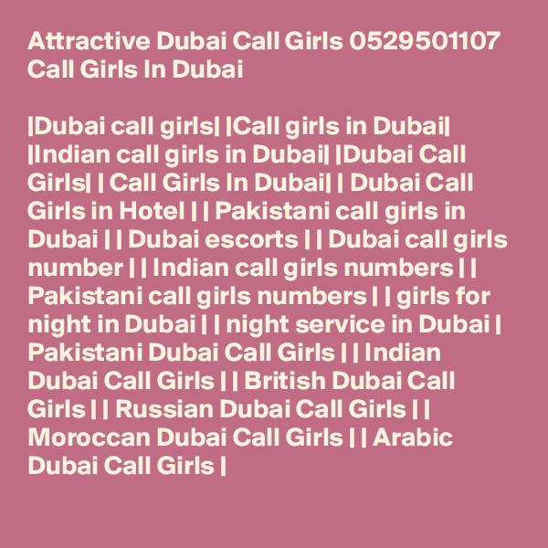 Attractive Dubai Call Girls 0529501107 Call Girls In Dubai

|Dubai call girls| |Call girls in Dubai| |Indian call girls in Dubai| |Dubai Call Girls| | Call Girls In Dubai| | Dubai Call Girls in Hotel | | Pakistani call girls in Dubai | | Dubai escorts | | Dubai call girls number | | Indian call girls numbers | | Pakistani call girls numbers | | girls for night in Dubai | | night service in Dubai | Pakistani Dubai Call Girls | | Indian Dubai Call Girls | | British Dubai Call Girls | | Russian Dubai Call Girls | | Moroccan Dubai Call Girls | | Arabic Dubai Call Girls |