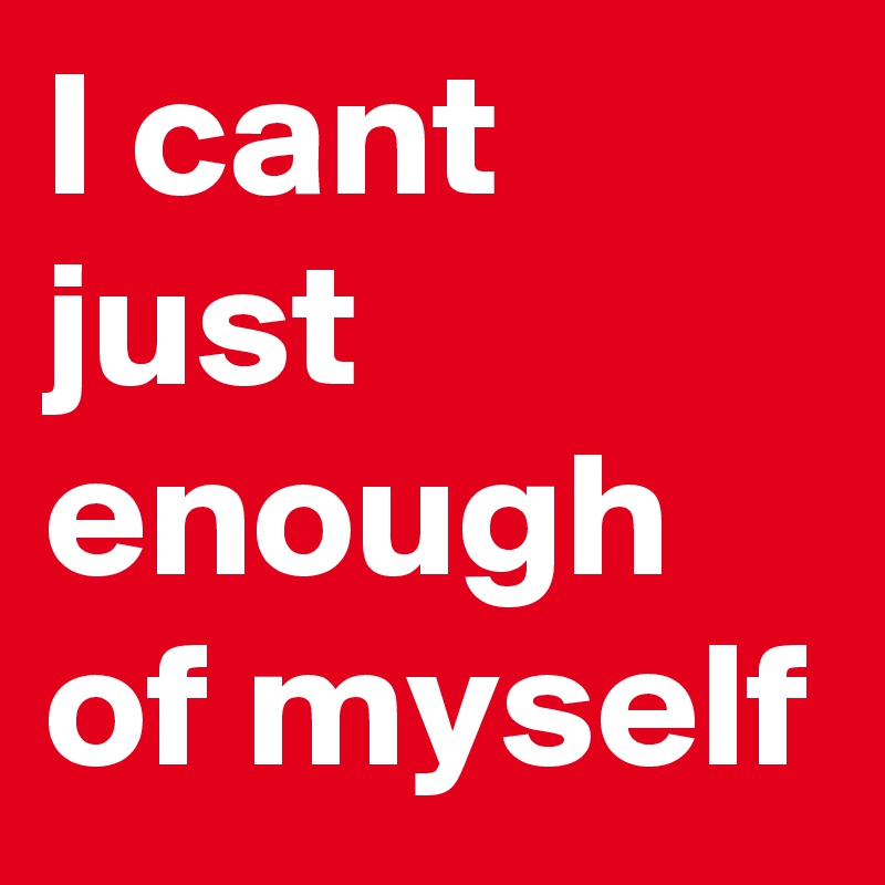 I cant just enough of myself
