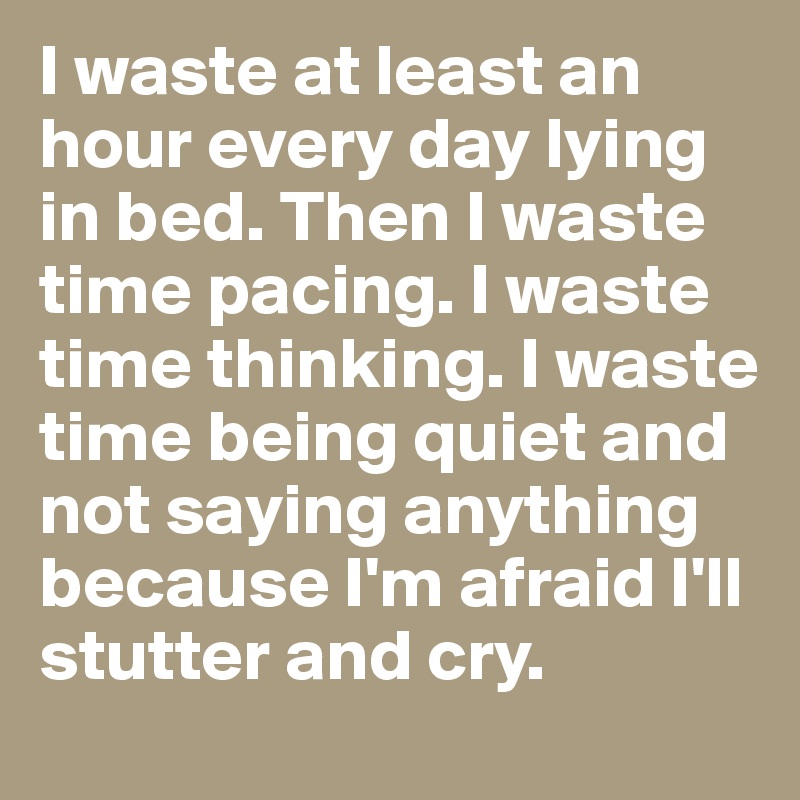 I waste at least an hour every day lying in bed. Then I waste time pacing. I waste time thinking. I waste time being quiet and not saying anything because I'm afraid I'll stutter and cry.