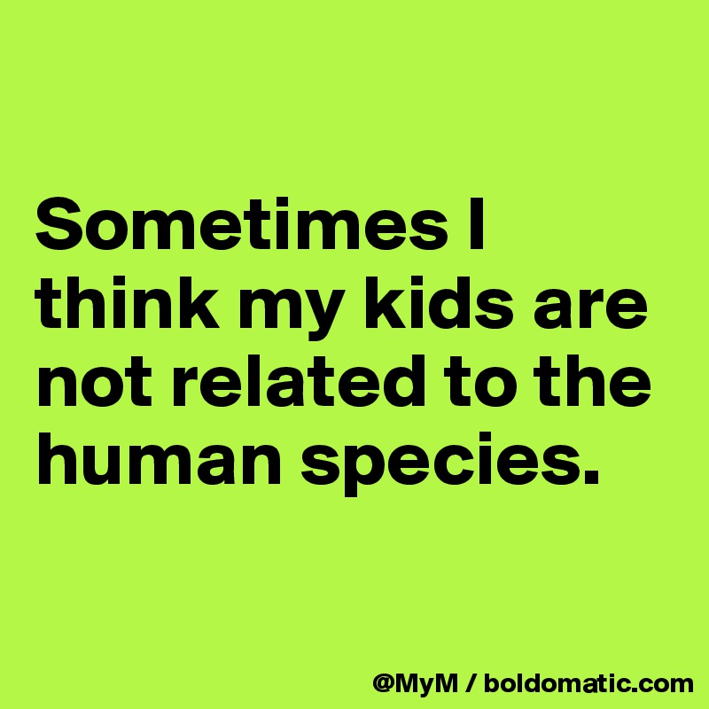 

Sometimes I think my kids are not related to the human species.

