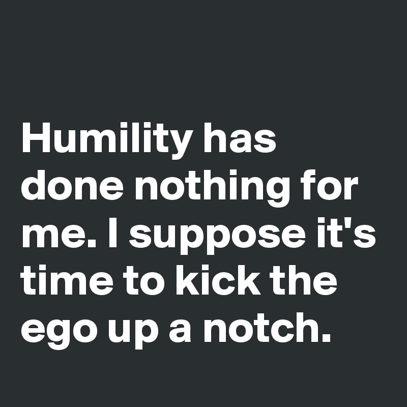 

Humility has done nothing for me. I suppose it's time to kick the ego up a notch. 